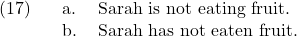 \setcounter{ExNo}{16}  \ex. \a. Sarah is not eating fruit. \b. Sarah has not eaten fruit.
