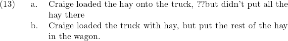 \setcounter{ExNo}{12}  \ex. \a. Craige loaded the hay onto the truck, ??but didn't put all the hay there \b. Craige loaded the truck with hay, but put the rest of the hay in the wagon.