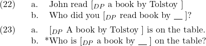 \setcounter{ExNo}{21}  \ex. \a. John read [$_{DP}$ a book by Tolstoy ] \b. Who did you [$_{DP}$ read book by {\underline{\hspace{10pt}}} ]?  \ex. \a. {} [$_{DP}$ A book by Tolstoy ] is on the table. \b. *Who is [$_{DP}$ a book by {\underline{\hspace{10pt}}}  ] on the table?