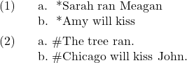 \ex. \a. * Sarah ran Meagan \b. * Amy will kiss  \ex. \a. \# The tree ran. \b. \# Chicago will kiss John.