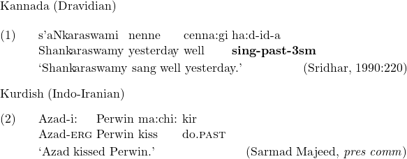 \begin{flushleft}  Kannada (Dravidian)  \end{flushleft} \exg. s'aNkaraswami nenne cenna:gi ha:d-id-a\\ Shankaraswamy yesterday well \textbf{sing-\textsc{past}-3\textsc{sm}}\\ \trans `Shankaraswamy sang well yesterday.' \hfill (Sridhar, 1990:220)  Kurdish (Indo-Iranian) \exg. Azad-i: Perwin ma:chi: kir\\ Azad-\textsc{erg} Perwin kiss do.\textsc{past}\\ \trans `Azad kissed Perwin.' \hfill (Sarmad Majeed, \textit{pres comm})