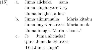 \setcounter{ExNo}{14}  \ex. \ag. Juma alicheka sana\\ Juma laugh.\textsc{past} very\\ \trans `Juma laughed a lot.' \bg. Juma alimnunulia Maria kitabu\\ Juma buy.\textsc{appl}.\textsc{past} Maria book\\ \trans `Juma bought Maria a book.' \cg. Je Juma alicheka?\\ \textsc{ques} Juma laugh.\textsc{past}\\ \trans `Did Juma laugh?