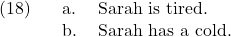 \setcounter{ExNo}{17}  \ex. \a. Sarah is tired. \b. Sarah has a cold.