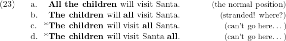 \setcounter{ExNo}{22}  \ex. \a. \textbf{All the children} will visit Santa. \hfill {\small{(the normal position)}} \b. \textbf{The children} will \textbf{all} visit Santa. \hfill {\small{(stranded! where?)}} \c. * \textbf{The children} will visit \textbf{all} Santa. \hfill {\small{(can't go here{\ldots})}} \d. * \textbf{The children} will visit Santa \textbf{all}. \hfill {\small{(can't go here{\ldots})}}
