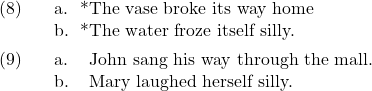 \setcounter{ExNo}{7}  \ex. \a. *The vase broke its way home \b. *The water froze itself silly.  \ex. \a. John sang his way through the mall. \b. Mary laughed herself silly.