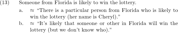 \setcounter{ExNo}{12}  \ex. Someone from Florida is likely to win the lottery. \a. $\approx$ ``There is a particular person from Florida who is likely to win the lottery (her name is Cheryl).'' \b. $\approx$ ``It's likely that someone or other in Florida will win the lottery (but we don't know who).''