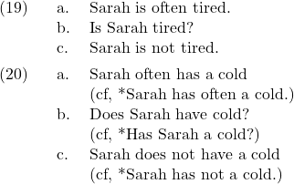 \setcounter{ExNo}{18}  \ex. \a. Sarah is often tired. \b. Is Sarah tired? \c. Sarah is not tired.  \ex. \a. Sarah often has a cold\\(cf, *Sarah has often a cold.) \b. Does Sarah have cold?\\(cf, *Has Sarah a cold?) \c. Sarah does not have a cold\\(cf, *Sarah has not a cold.)