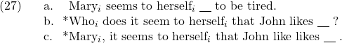 \setcounter{ExNo}{26}  \ex. \a. Mary$_i$ seems to herself$_i$ {\underline{\hspace{10pt}}} to be tired. \b. *Who$_i$ does it seem to herself$_i$ that John likes {\underline{\hspace{10pt}}} ? \c. *Mary$_i$, it seems to herself$_i$ that John like likes {\underline{\hspace{10pt}}} .