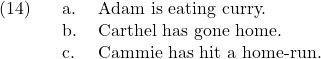 \setcounter{ExNo}{13}  \ex. \a. Adam is eating curry. \b. Carthel has gone home. \c. Cammie has hit a home-run.