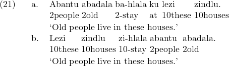 \setcounter{ExNo}{20}  \ex. \ag. Abantu abadala ba-hlala ku lezi zindlu. \\ 2people 2old 2-stay at 10these 10houses \\ \trans `Old people live in these houses.' \bg. Lezi zindlu zi-hlala abantu abadala. \\ 10these 10houses 10-stay 2people 2old \\ \trans `Old people live in these houses.'