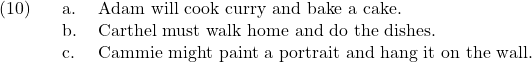 \setcounter{ExNo}{9}  \ex. \a. Adam will cook curry and bake a cake. \b. Carthel must walk home and do the dishes. \c. Cammie might paint a portrait and hang it on the wall.