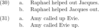 \setcounter{ExNo}{29}  \ex. \a. Raphael helped out Jacques. \b. Raphael helped Jacques out.  \ex. \a. Amy called up Evie. \b. Amy called Evie up.