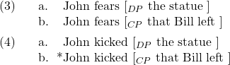 \setcounter{ExNo}{2}  \ex. \a. John fears [$_{DP}$ the statue ] \b. John fears [$_{CP}$ that Bill left ]  \ex. \a. John kicked [$_{DP}$ the statue ] \b. *John kicked [$_{CP}$ that Bill left ]
