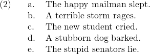 \setcounter{ExNo}{1}  \ex. \a. The happy mailman slept. \b. A terrible storm rages. \c. The new student cried. \d. A stubborn dog barked. \e. The stupid senators lie.