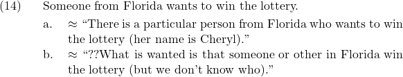 \setcounter{ExNo}{13}  \ex. Someone from Florida wants to win the lottery. \a. $\approx$ ``There is a particular person from Florida who wants to win the lottery (her name is Cheryl).'' \b. $\approx$ ``??What is wanted is that someone or other in Florida win the lottery (but we don't know who).''