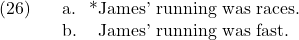 \setcounter{ExNo}{25}  \ex. \a. *James' running was races. \b. James' running was fast.