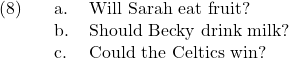 \setcounter{ExNo}{7}  \ex. \a. Will Sarah eat fruit? \b. Should Becky drink milk? \c. Could the Celtics win?