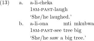 \setcounter{ExNo}{12}  \ex. \ag. a-li-cheka\\ 1\textsc{sm}-\textsc{past}-laugh\\ \trans `She/he laughed.' \bg. a-li-ona mti mkubwa\\ 1\textsc{sm}-\textsc{past}-see tree big\\ \trans `She/he saw a big tree.'