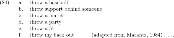 \setcounter{ExNo}{23}  \ex. \a. throw a baseball \b. throw support behind someone \c. throw a match \d. throw a party \e. throw a fit \f. throw my back out \hfill (adapted from Marantz, 1984) \g. \ldots