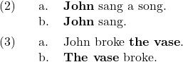 \setcounter{ExNo}{1}  \ex. \a. \textbf{John} sang a song. \b. \textbf{John} sang.  \ex. \a. John broke \textbf{the vase}. \b. \textbf{The vase} broke.