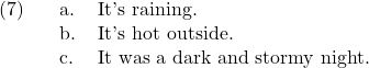 \setcounter{ExNo}{6}  \ex. \a. It's raining. \b. It's hot outside. \c. It was a dark and stormy night.