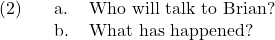 \setcounter{ExNo}{1}  \ex. \a. Who will talk to Brian? \b. What has happened?