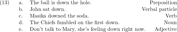 \setcounter{ExNo}{12}  \ex. \a. The ball is down the hole. \hfill Preposition \b. John sat down. \hfill Verbal particle \c. Masika downed the soda. \hfill Verb \d. The Chiefs fumbled on the first down. \hfill Noun \e. Don't talk to Mary, she's feeling down right now. \hfill Adjective