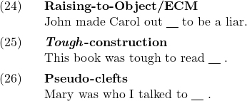 \setcounter{ExNo}{23}  \ex. \textbf{Raising-to-Object/ECM}\\ John made Carol out {\underline{\hspace{10pt}}} to be a liar.  \ex. \textbf{\textit{Tough}-construction}\\ This book was tough to read {\underline{\hspace{10pt}}} .  \ex. \textbf{Pseudo-clefts}\\ Mary was who I talked to {\underline{\hspace{10pt}}} .