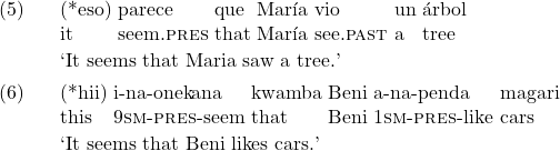 \setcounter{ExNo}{4}  \exg. (*eso) parece que Mar\'ia vio un \'arbol\\ it seem.\textsc{pres} that Mar\'ia see.\textsc{past} a tree\\ \trans `It seems that Maria saw a tree.'  \exg. (*hii) i-na-onekana kwamba Beni a-na-penda magari\\ this 9\textsc{sm}-\textsc{pres}-seem that Beni 1\textsc{sm}-\textsc{pres}-like cars\\ \trans `It seems that Beni likes cars.'