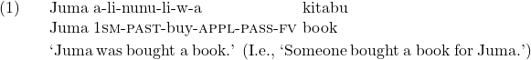 \exg. Juma a-li-nunu-li-w-a kitabu\\ Juma 1\textsc{sm}-\textsc{past}-buy-\textsc{appl}-\textsc{pass}-\textsc{fv} book\\ \trans `Juma was bought a book.' (I.e., `Someone bought a book for Juma.')